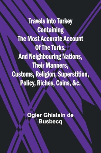 Travels into Turkey Containing the most accurate account of the Turks, and neighbouring nations, their manners, customs, religion, superstition, policy, riches, coins, &c.
