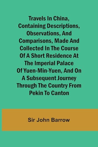 Travels in China, Containing Descriptions, Observations, and Comparisons, Made and Collected in the Course of a Short Residence at the Imperial Palace of Yuen-Min-Yuen, and on a Subsequent Journey through the Country from Pekin to Canton