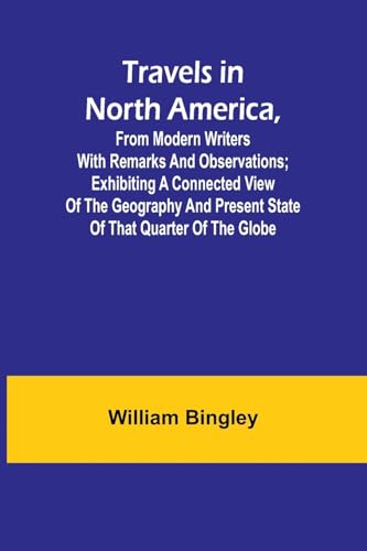 Travels in North America, From Modern Writers With Remarks and Observations; Exhibiting a Connected View of the Geography and Present State of that Quarter of the Globe