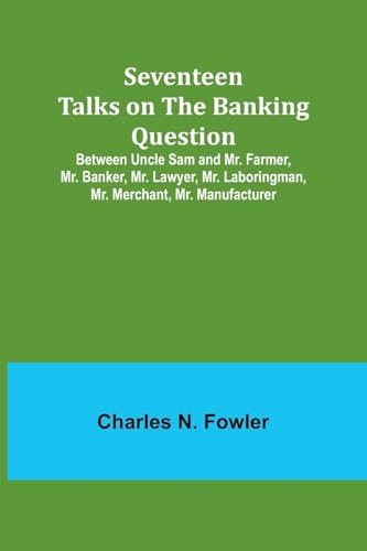 Seventeen Talks on the Banking Question;Between Uncle Sam and Mr. Farmer, Mr. Banker, Mr. Lawyer, Mr. Laboringman, Mr. Merchant, Mr. Manufacturer