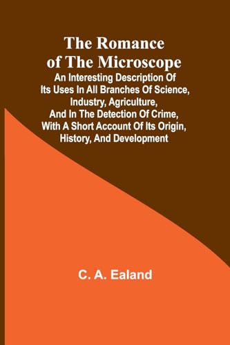The Romance of the Microscope; An interesting description of its uses in all branches of science, industry, agriculture, and in the detection of crime, with a short account of its origin, history, and development
