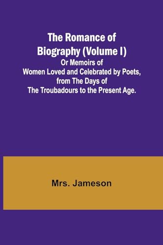 The Romance of Biography (Volume I); Or Memoirs of Women Loved and Celebrated by Poets, from the Days of the Troubadours to the Present Age.