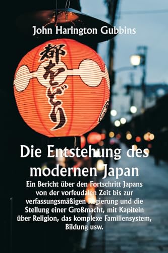Die Entstehung des modernen Japan  Ein Bericht über den Fortschritt Japans von der vorfeudalen Zeit bis zur verfassungsmäßigen Regierung und die Stellung einer Großmacht, mit Kapiteln über Religion, das komplexe Familiensystem, Bildung usw.