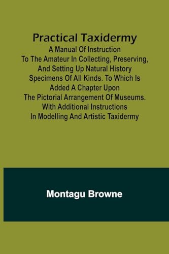 Practical Taxidermy; A manual of instruction to the amateur in collecting, preserving, and setting up natural history specimens of all kinds. To which is added a chapter upon the pictorial arrangement of museums. With additional instructions in modelling