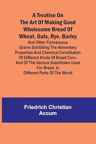 A treatise on the art of making good wholesome bread of wheat, oats, rye, barley and other farinaceous grains Exhibiting the alimentary properties and chemical constitution of different kinds of bread corn, and of the various substitutes used for bread, i