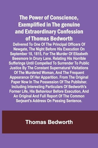 The Power of Conscience, exemplified in the genuine and extraordinary confession of Thomas Bedworth; Delivered to one of the principal officers of Newgate, the night before his execution on September 18, 1815, for the murder of Elizabeth Beesmore in Drury