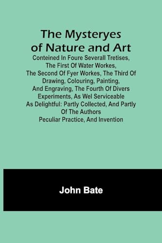 The Mysteryes of Nature and Art; Conteined in foure severall Tretises, The first of water workes, The second of Fyer workes, The third of Drawing, Colouring, Painting, and Engraving, The fourth of divers Experiments, as wel serviceable as delightful