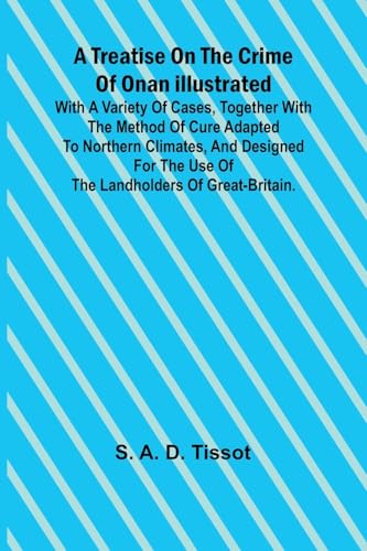 A Treatise on the Crime of Onan Illustrated with a Variety of Cases, Together with the Method of Cure Adapted to northern climates, and designed for the use of the landholders of Great-Britain.