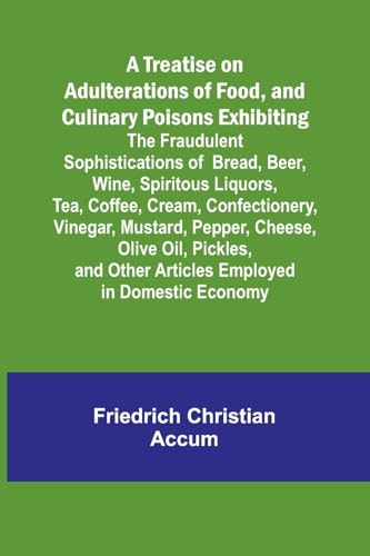 A Treatise on Adulterations of Food, and Culinary Poisons Exhibiting the Fraudulent Sophistications of Bread, Beer, Wine, Spiritous Liquors, Tea, Coffee, Cream, Confectionery, Vinegar, Mustard, Pepper, Cheese, Olive Oil, Pickles, and Other Articles Employ