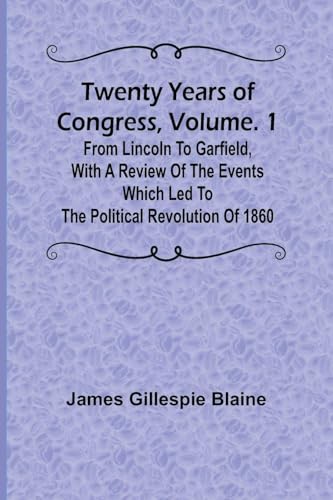 Twenty Years of Congress, Vol. 1 From Lincoln to Garfield, with a Review of the Events Which Led to the Political Revolution of 1860