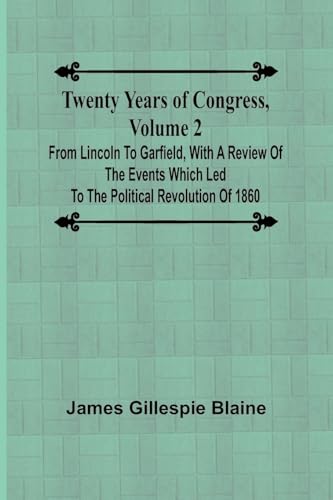 Twenty Years of Congress, Volume 2 From Lincoln to Garfield, with a Review of the Events Which Led to the Political Revolution of 1860