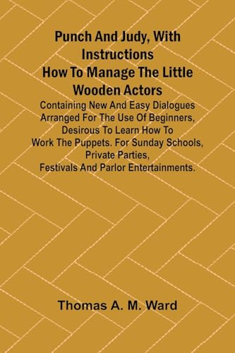 Punch and Judy, with Instructions How to Manage the Little Wooden Actors; Containing New and Easy Dialogues Arranged for the Use of Beginners, Desirous to Learn How to Work the Puppets. For Sunday Schools, Private Parties, Festivals and Parlor Entertainme