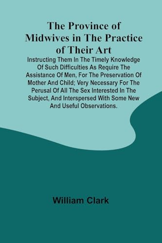 The Province of Midwives in the Practice of their Art; Instructing them in the timely knowledge of such difficulties as require the assistance of Men, for the preservation of Mother and Child; very necessary for the perusal of all the sex interested in th