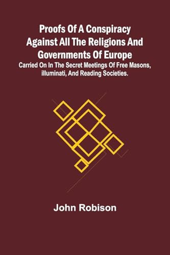 Proofs of a Conspiracy against all the Religions and Governments of Europe; carried on in the secret meetings of Free Masons, Illuminati, and reading societies.