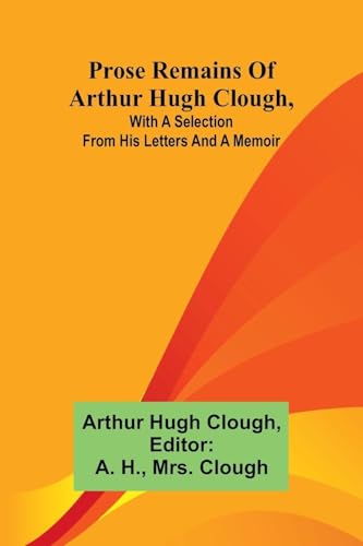 Prose remains of Arthur Hugh Clough, with a selection from his letters and a memoir