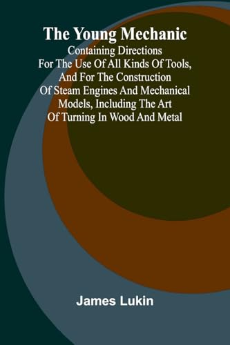 The Young Mechanic Containing directions for the use of all kinds of tools, and for the construction of steam engines and mechanical models, including the art of turning in wood and metal