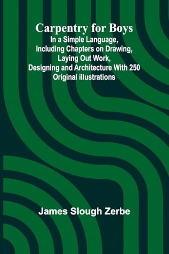 Carpentry for Boys; In a Simple Language, Including Chapters on Drawing, Laying Out Work, Designing and Architecture With 250 Original Illustrations