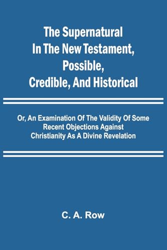 The Supernatural in the New Testament, Possible, Credible, and Historical; Or, An Examination of the Validity of Some Recent Objections Against Christianity as a Divine Revelation