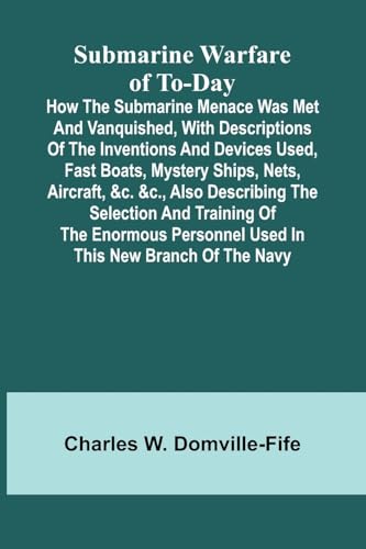 Submarine Warfare of To-day;How the Submarine Menace Was Met and Vanquished, with Descriptions of the Inventions and Devices Used, Fast Boats, Mystery Ships, Nets, Aircraft, &c. &c., Also Describing the Selection and Training of the Enormous Personnel Use