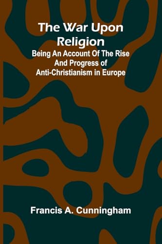 The War Upon Religion; Being An Account Of The Rise And Progress Of Anti-Christianism In Europe