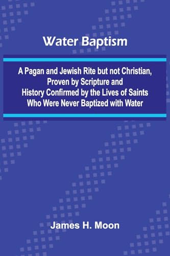 Water Baptism; A Pagan And Jewish Rite But Not Christian, Proven By Scripture And History Confirmed By The Lives Of Saints Who Were Never Baptized With Water