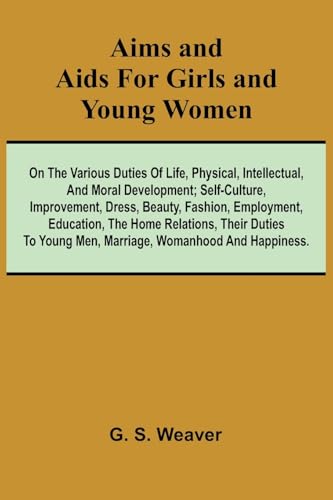 Aims and Aids for Girls and Young Women; On the Various Duties of Life, Physical, Intellectual, And Moral Development; Self-Culture, Improvement, Dress, Beauty, Fashion, Employment, Education, The Home Relations, Their Duties To Young Men, Marriage, Woman