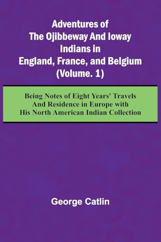 Adventures of the Ojibbeway and Ioway Indians in England, France, and Belgium; (Vol. 1) Being Notes of Eight Years' Travels and Residence in Europe with his North American Indian Collection