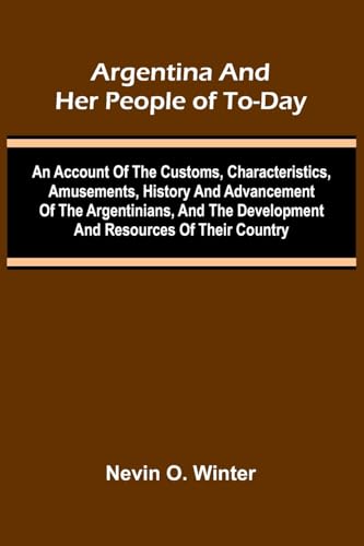 Argentina And Her People Of To-Day; An Account Of The Customs, Characteristics, Amusements, History And Advancement Of The Argentinians, And The Development And Resources Of Their Country