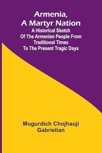 Armenia, A Martyr Nation; A Historical Sketch Of The Armenian People From Traditional Times To The Present Tragic Days