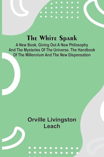 The White Spark ; A New Book, Giving Out a New Philosophy and the Mysteries of the Universe. The Handbook of the Millennium and the New Dispensation