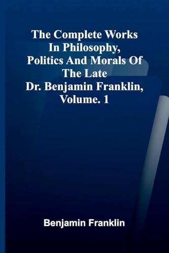 The Complete Works in Philosophy, Politics and Morals of the late Dr. Benjamin Franklin, Vol. 1