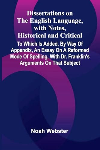 Dissertations On The English Language, With Notes, Historical And Critical; To Which Is Added, By Way Of Appendix, An Essay On A Reformed Mode Of Spelling, With Dr. Franklin'S Arguments On That Subject