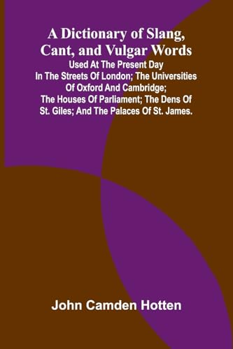 A Dictionary Of Slang, Cant, And Vulgar Words; Used At The Present Day In The Streets Of London; The Universities Of Oxford And Cambridge; The Houses Of Parliament; The Dens Of St. Giles; And The Palaces Of St. James.