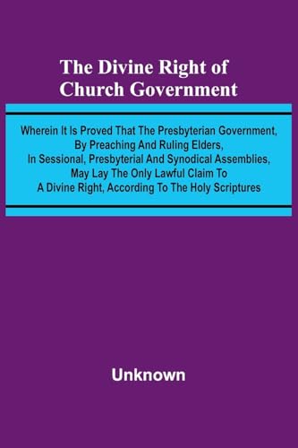 The Divine Right Of Church Government; Wherein It Is Proved That The Presbyterian Government, By Preaching And Ruling Elders, In Sessional, Presbyterial And Synodical Assemblies, May Lay The Only Lawful Claim To A Divine Right, According To The Holy Scrip