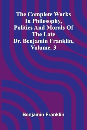 The Complete Works in Philosophy, Politics and Morals of the late Dr. Benjamin Franklin, Vol. 3