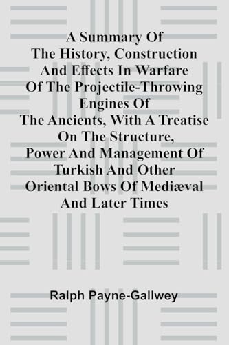A summary of the history, construction and effects in warfare of the projectile-throwing engines of the ancients, with a treatise on the structure, power and management of Turkish and other Oriental bows of medi val and later times