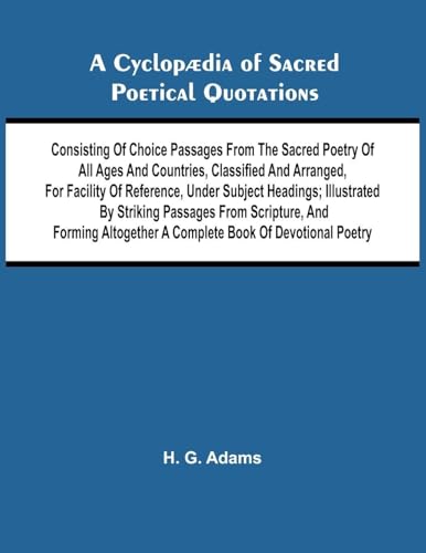 A Cyclop dia of Sacred Poetical Quotations; Consisting of Choice Passages from the Sacred Poetry of All Ages and Countries, Classified and Arranged, for Facility of Reference, Under Subject Headings; Illustrated by Striking Passages from Scripture, and Fo