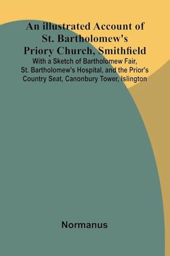 An Illustrated Account Of St. Bartholomew'S Priory Church, Smithfield; With A Sketch Of Bartholomew Fair, St. Bartholomew'S Hospital, And The Prior'S Country Seat, Canonbury Tower, Islington