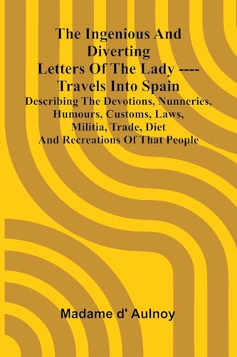 The Ingenious And Diverting Letters Of The Lady ---- Travels Into Spain Describing The Devotions, Nunneries, Humours, Customs, Laws, Militia, Trade, Diet And Recreations Of That People