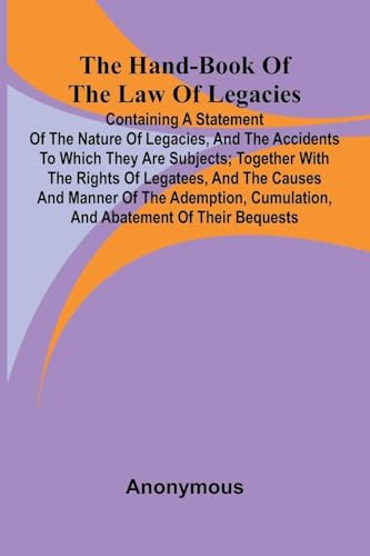 The Hand-Book Of The Law Of Legacies; Containing A Statement Of The Nature Of Legacies, And The Accidents To Which They Are Subjects; Together With The Rights Of Legatees, And The Causes And Manner Of The Ademption, Cumulation, And Abatement Of Their Bequ