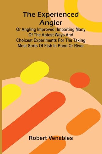 The Experienced Angler; Or Angling Improved; Imparting Many Of The Aptest Ways And Choicest Experiments For The Taking Most Sorts Of Fish In Pond Or River