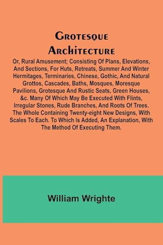 Grotesque Architecture; Or, Rural Amusement; Consisting Of Plans, Elevations, And Sections, For Huts, Retreats, Summer And Winter Hermitages, Terminaries, Chinese, Gothic, And Natural Grottos, Cascades, Baths, Mosques, Moresque Pavilions, Grotesque And Ru