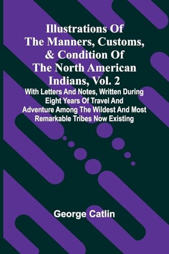 Illustrations Of The Manners, Customs, & Condition Of The North American Indians, Vol. 2; With Letters And Notes, Written During Eight Years Of Travel And Adventure Among The Wildest And Most Remarkable Tribes Now Existing