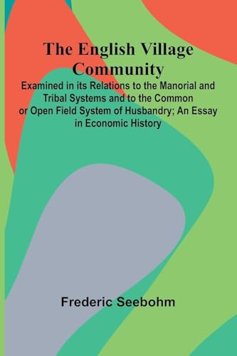 The English Village Community; Examined In Its Relations To The Manorial And Tribal Systems And To The Common Or Open Field System Of Husbandry; An Essay In Economic History