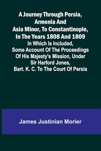 A Journey Through Persia, Armenia, And Asia Minor, To Constantinople, In The Years 1808 And 1809; In Which Is Included, Some Account Of The Proceedings Of His Majesty's Mission, Under Sir Harford Jones, Bart. K. C. To The Court Of Persia