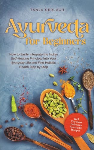 Ayurveda for Beginners How to Easily Integrate the Indian Self-Healing Principle Into Your Everyday Life and Find Holistic Health Step by Step Incl. The Most Delicious Ayurvedic Recipes
