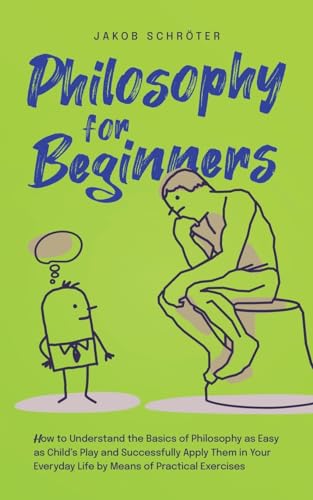 Philosophy for Beginners How to Understand the Basics of Philosophy as Easy as Child's Play and Successfully Apply Them in Your Everyday Life by Means of Practical Exercises