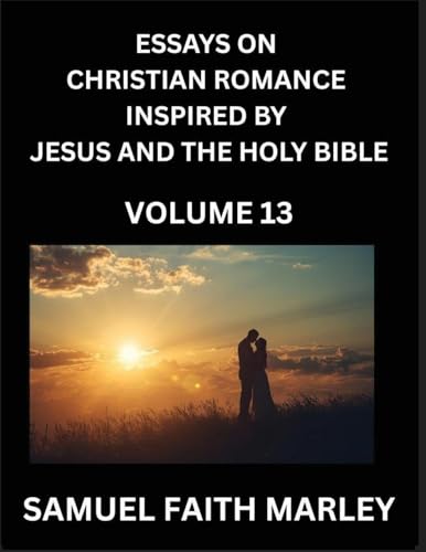 Essays on Christian Romance Inspired by Jesus and The Holy Bible (Part 13)- Building Relationships, Love's Redemption, Whispers of Eden, Stories Written from Scripture, Eternal Love Kindled by the God & Holy Spirit, A Harmony of Faith and Devotion