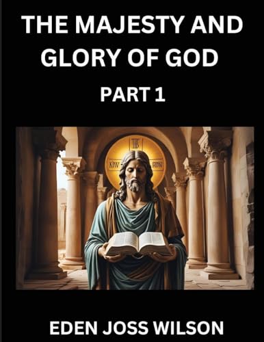 The Majesty and Glory of God (Part 1)- A Theological Expedition, the Pursuit of Divine Revelation and Truth based on the Holy Bible, Unfolding the Character of God in Scripture