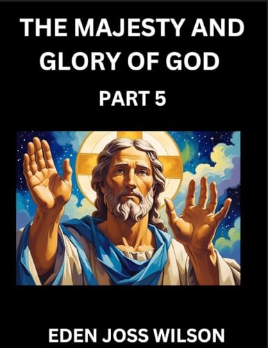 The Majesty and Glory of God (Part 5)- A Theological Expedition, the Pursuit of Divine Revelation and Truth based on the Holy Bible, Unfolding the Character of God in Scripture
